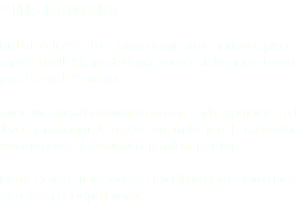 ºº NUESTRA COMPAÑIA En el Arte de hacer las Cosas, hay recetas que simplemente no se pueden cambiar; MAQUIPAN, mas de 40 Años produciendo los mejores Equipos para el Sector de Panaderias. Somos una compañía colombiana con una amplia experiencia en el diseño y fabricación de equipos industriales para la elaboración, exhibición y venta de productos de panadería, pastelería. Nuestra Compañia tiene cobertura a Nivel Nacional, para atender todas
sus necesidades y requerimientos.